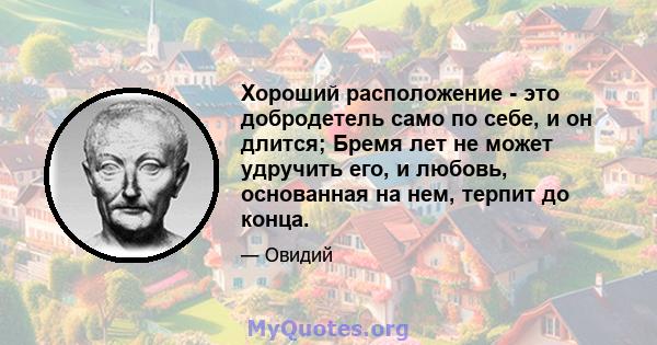 Хороший расположение - это добродетель само по себе, и он длится; Бремя лет не может удручить его, и любовь, основанная на нем, терпит до конца.