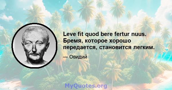 Leve fit quod bere fertur nuus. Бремя, которое хорошо передается, становится легким.