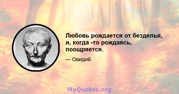 Любовь рождается от безделья, и, когда -то рождаясь, поощряется.