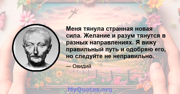 Меня тянула странная новая сила. Желание и разум тянутся в разных направлениях. Я вижу правильный путь и одобряю его, но следуйте не неправильно.