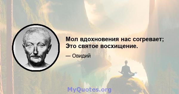 Мол вдохновения нас согревает; Это святое восхищение.