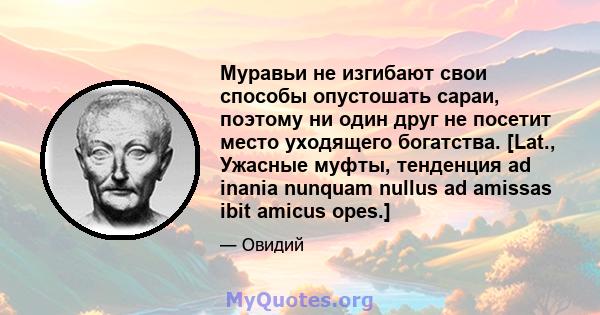 Муравьи не изгибают свои способы опустошать сараи, поэтому ни один друг не посетит место уходящего богатства. [Lat., Ужасные муфты, тенденция ad inania nunquam nullus ad amissas ibit amicus opes.]