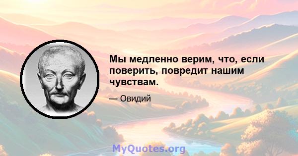 Мы медленно верим, что, если поверить, повредит нашим чувствам.