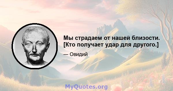 Мы страдаем от нашей близости. [Кто получает удар для другого.]