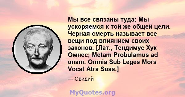 Мы все связаны туда; Мы ускоряемся к той же общей цели. Черная смерть называет все вещи под влиянием своих законов. [Лат., Тендимус Хук Омнес; Metam Probulamus ad unam. Omnia Sub Leges Mors Vocat Atra Suas.]