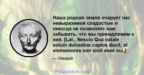 Наша родная земля очарует нас невыразимой сладостью и никогда не позволяет нам забывать, что мы принадлежим к ней. [Lat., Nescio Qua natale solum dulcedine captos ducit, et emmemores non sinit esse sui.]