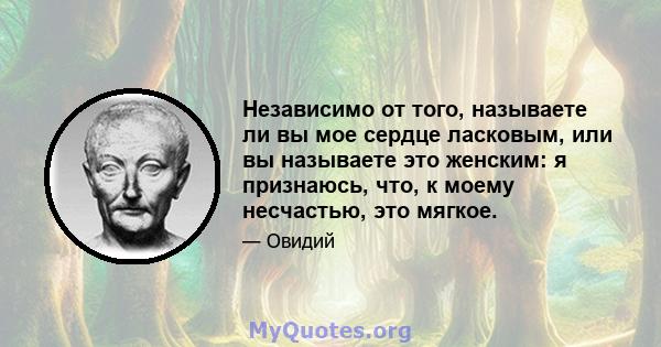 Независимо от того, называете ли вы мое сердце ласковым, или вы называете это женским: я признаюсь, что, к моему несчастью, это мягкое.