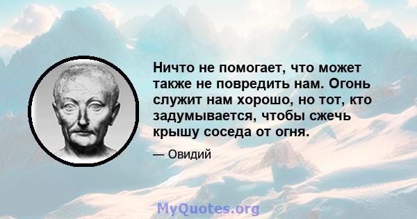 Ничто не помогает, что может также не повредить нам. Огонь служит нам хорошо, но тот, кто задумывается, чтобы сжечь крышу соседа от огня.