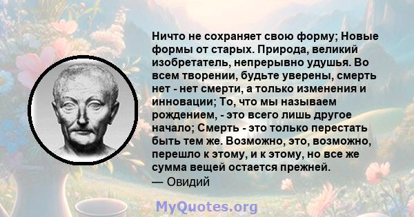 Ничто не сохраняет свою форму; Новые формы от старых. Природа, великий изобретатель, непрерывно удушья. Во всем творении, будьте уверены, смерть нет - нет смерти, а только изменения и инновации; То, что мы называем