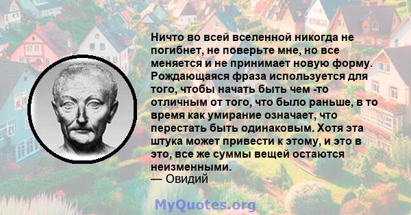 Ничто во всей вселенной никогда не погибнет, не поверьте мне, но все меняется и не принимает новую форму. Рождающаяся фраза используется для того, чтобы начать быть чем -то отличным от того, что было раньше, в то время