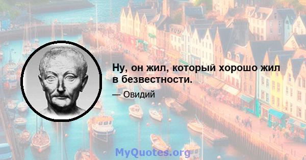 Ну, он жил, который хорошо жил в безвестности.