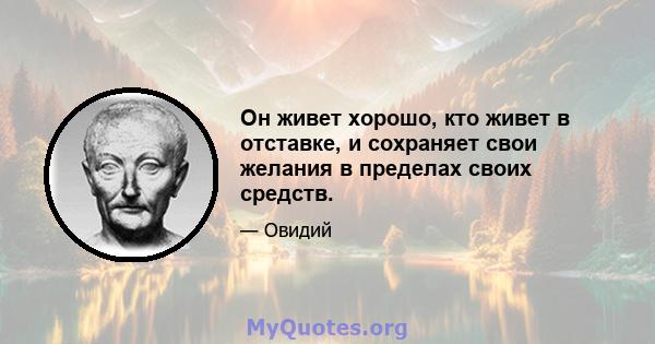 Он живет хорошо, кто живет в отставке, и сохраняет свои желания в пределах своих средств.