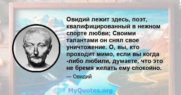 Овидий лежит здесь, поэт, квалифицированный в нежном спорте любви; Своими талантами он снял свое уничтожение. О, вы, кто проходит мимо, если вы когда -либо любили, думаете, что это не бремя желать ему спокойно.