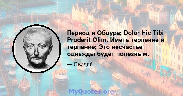 Период и Обдура; Dolor Hic Tibi Proderit Olim. Иметь терпение и терпение; Это несчастье однажды будет полезным.