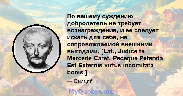 По вашему суждению добродетель не требует вознаграждения, и ее следует искать для себя, не сопровождаемой внешними выгодами. [Lat., Judice te Mercede Caret, Peceque Petenda Est Externis virtus incomitata bonis.]