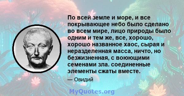 По всей земле и море, и все покрывающее небо было сделано во всем мире, лицо природы было одним и тем же, все, хорошо, хорошо названное хаос, сырая и неразделенная масса, ничто, но безжизненная, с воюющими семенами зла. 