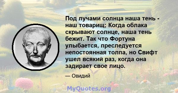 Под лучами солнца наша тень - наш товарищ; Когда облака скрывают солнце, наша тень бежит. Так что Фортуна улыбается, преследуется непостоянная толпа, но Свифт ушел всякий раз, когда она задирает свое лицо.