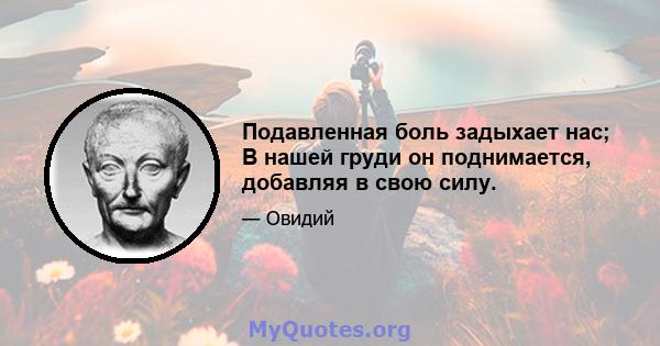 Подавленная боль задыхает нас; В нашей груди он поднимается, добавляя в свою силу.