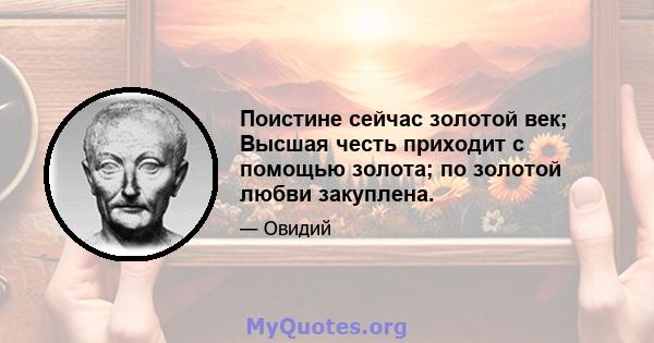 Поистине сейчас золотой век; Высшая честь приходит с помощью золота; по золотой любви закуплена.