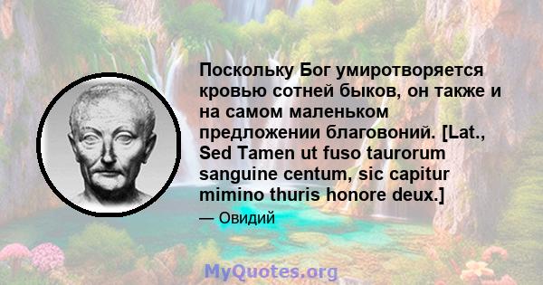 Поскольку Бог умиротворяется кровью сотней быков, он также и на самом маленьком предложении благовоний. [Lat., Sed Tamen ut fuso taurorum sanguine centum, sic capitur mimino thuris honore deux.]