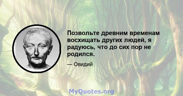 Позвольте древним временам восхищать других людей, я радуюсь, что до сих пор не родился.