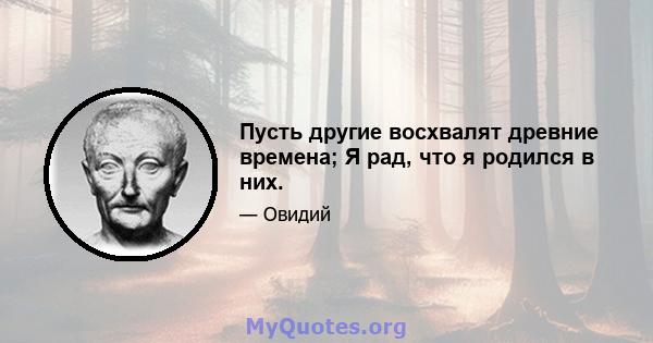 Пусть другие восхвалят древние времена; Я рад, что я родился в них.