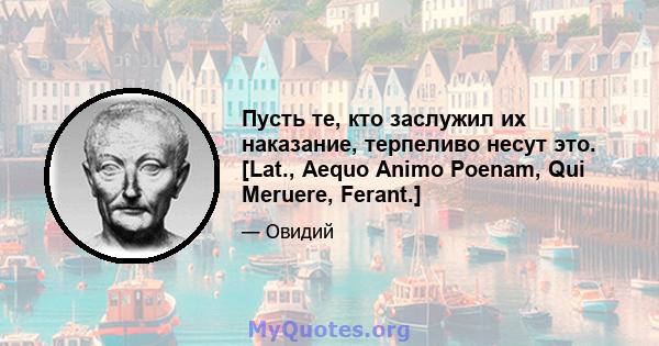 Пусть те, кто заслужил их наказание, терпеливо несут это. [Lat., Aequo Animo Poenam, Qui Meruere, Ferant.]