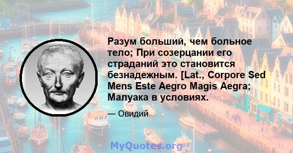 Разум больший, чем больное тело; При созерцании его страданий это становится безнадежным. [Lat., Corpore Sed Mens Este Aegro Magis Aegra; Малуака в условиях.