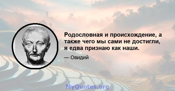 Родословная и происхождение, а также чего мы сами не достигли, я едва признаю как наши.