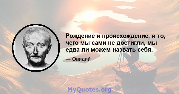 Рождение и происхождение, и то, чего мы сами не достигли, мы едва ли можем назвать себя.