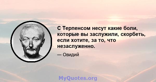 С Терпенсом несут какие боли, которые вы заслужили, скорбеть, если хотите, за то, что незаслуженно.