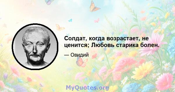 Солдат, когда возрастает, не ценится; Любовь старика болен.