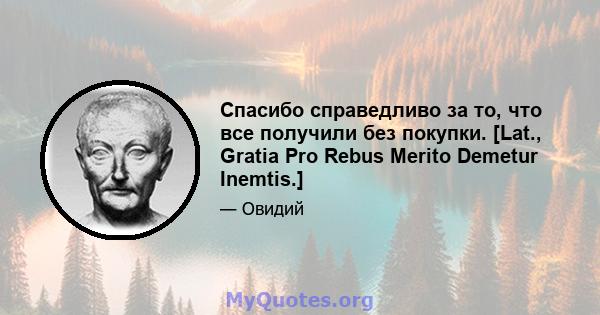 Спасибо справедливо за то, что все получили без покупки. [Lat., Gratia Pro Rebus Merito Demetur Inemtis.]