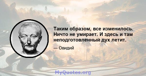 Таким образом, все изменилось. Ничто не умирает. И здесь и там неподготовленный дух летит.