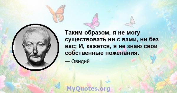 Таким образом, я не могу существовать ни с вами, ни без вас; И, кажется, я не знаю свои собственные пожелания.