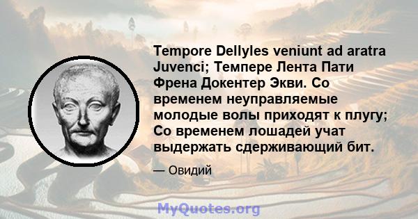 Tempore Dellyles veniunt ad aratra Juvenci; Темпере Лента Пати Френа Докентер Экви. Со временем неуправляемые молодые волы приходят к плугу; Со временем лошадей учат выдержать сдерживающий бит.