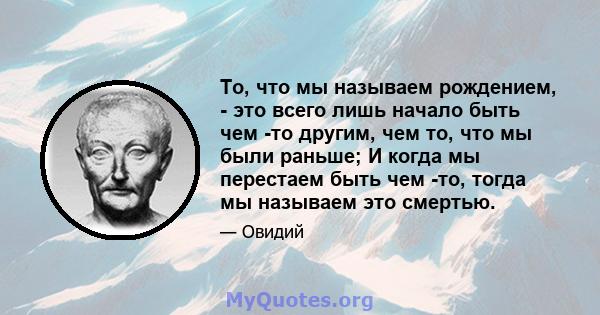 То, что мы называем рождением, - это всего лишь начало быть чем -то другим, чем то, что мы были раньше; И когда мы перестаем быть чем -то, тогда мы называем это смертью.