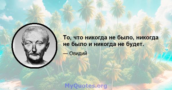 То, что никогда не было, никогда не было и никогда не будет.