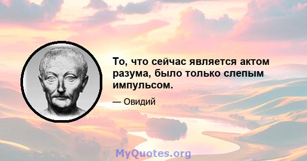 То, что сейчас является актом разума, было только слепым импульсом.