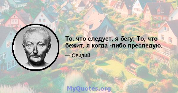 То, что следует, я бегу; То, что бежит, я когда -либо преследую.