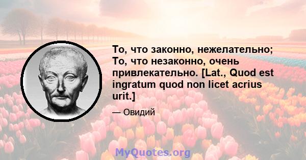 То, что законно, нежелательно; То, что незаконно, очень привлекательно. [Lat., Quod est ingratum quod non licet acrius urit.]