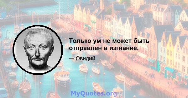 Только ум не может быть отправлен в изгнание.