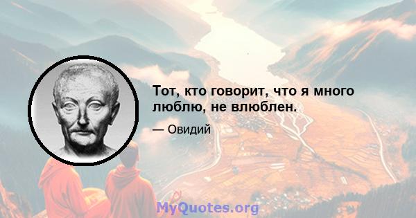 Тот, кто говорит, что я много люблю, не влюблен.