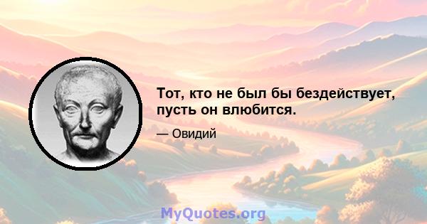 Тот, кто не был бы бездействует, пусть он влюбится.