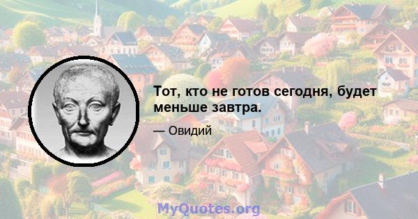 Тот, кто не готов сегодня, будет меньше завтра.