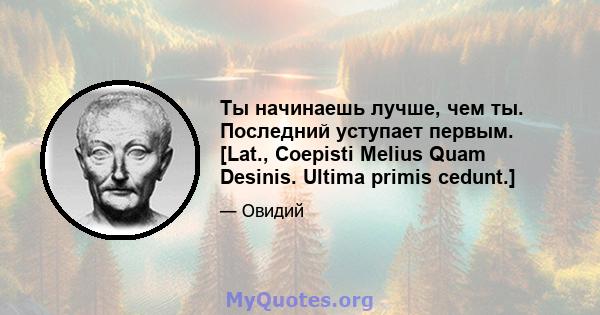 Ты начинаешь лучше, чем ты. Последний уступает первым. [Lat., Coepisti Melius Quam Desinis. Ultima primis cedunt.]