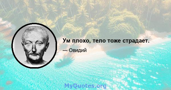 Ум плохо, тело тоже страдает.