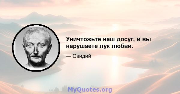 Уничтожьте наш досуг, и вы нарушаете лук любви.