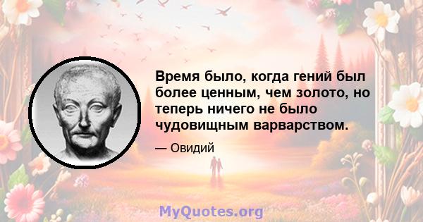 Время было, когда гений был более ценным, чем золото, но теперь ничего не было чудовищным варварством.