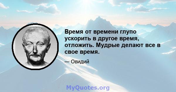 Время от времени глупо ускорить в другое время, отложить. Мудрые делают все в свое время.